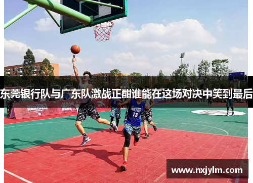 东莞银行队与广东队激战正酣谁能在这场对决中笑到最后